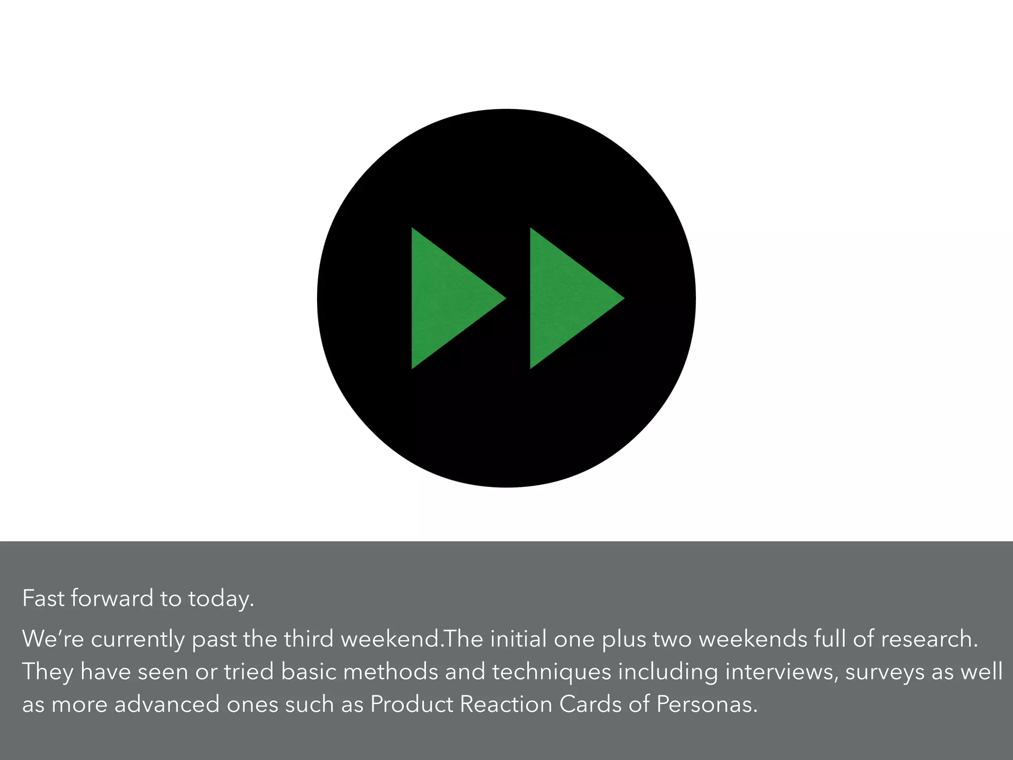 Fast forward to today.
We’re currently past the third weekend.The initial one plus two weekends full of research.
They have seen or tried basic methods and techniques including interviews, surveys as well
as more advanced ones such as Product Reaction Cards of Personas.
 