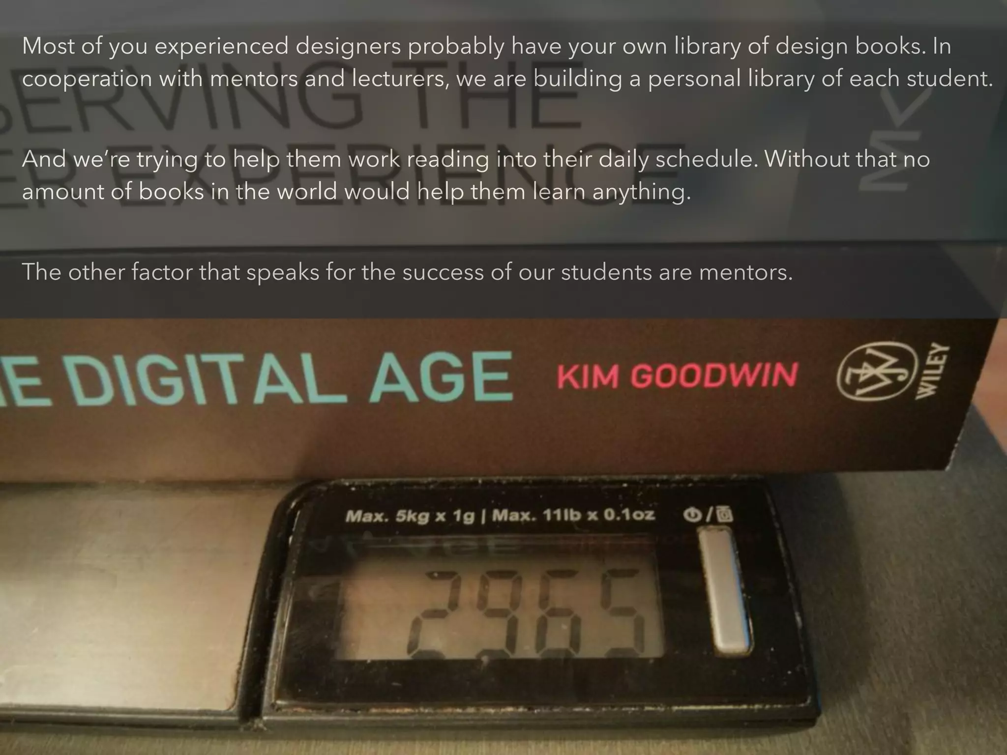 Most of you experienced designers probably have your own library of design books. In
cooperation with mentors and lecturers, we are building a personal library of each student.
!
And we’re trying to help them work reading into their daily schedule. Without that no
amount of books in the world would help them learn anything.
!
The other factor that speaks for the success of our students are mentors.
 