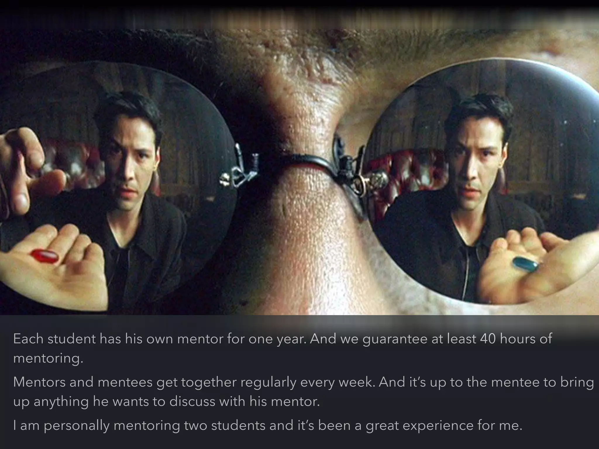 Each student has his own mentor for one year. And we guarantee at least 40 hours of
mentoring.
Mentors and mentees get together regularly every week. And it’s up to the mentee to bring
up anything he wants to discuss with his mentor.
I am personally mentoring two students and it’s been a great experience for me.
 