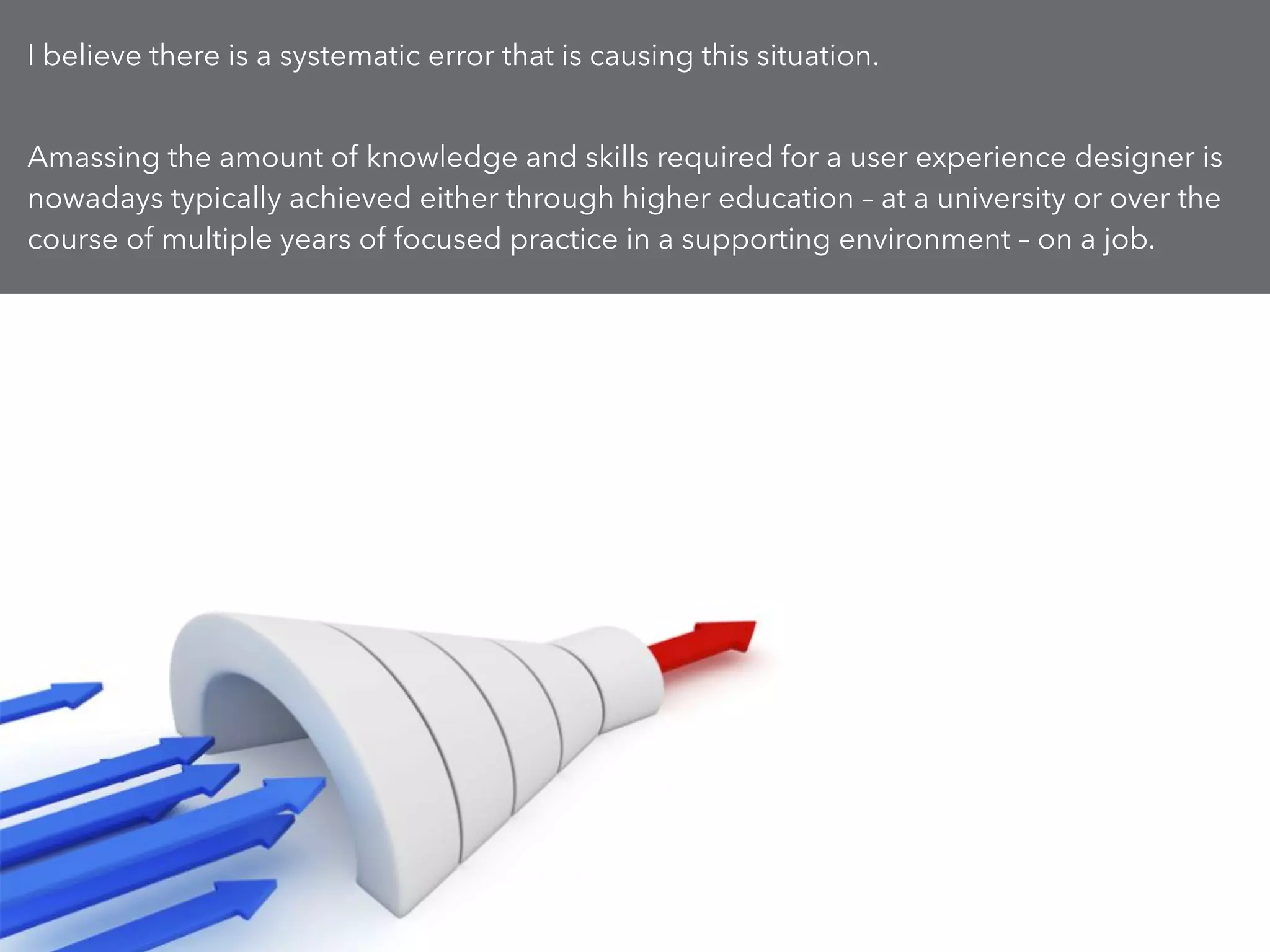 I believe there is a systematic error that is causing this situation.
!
Amassing the amount of knowledge and skills required for a user experience designer is
nowadays typically achieved either through higher education – at a university or over the
course of multiple years of focused practice in a supporting environment – on a job.
 