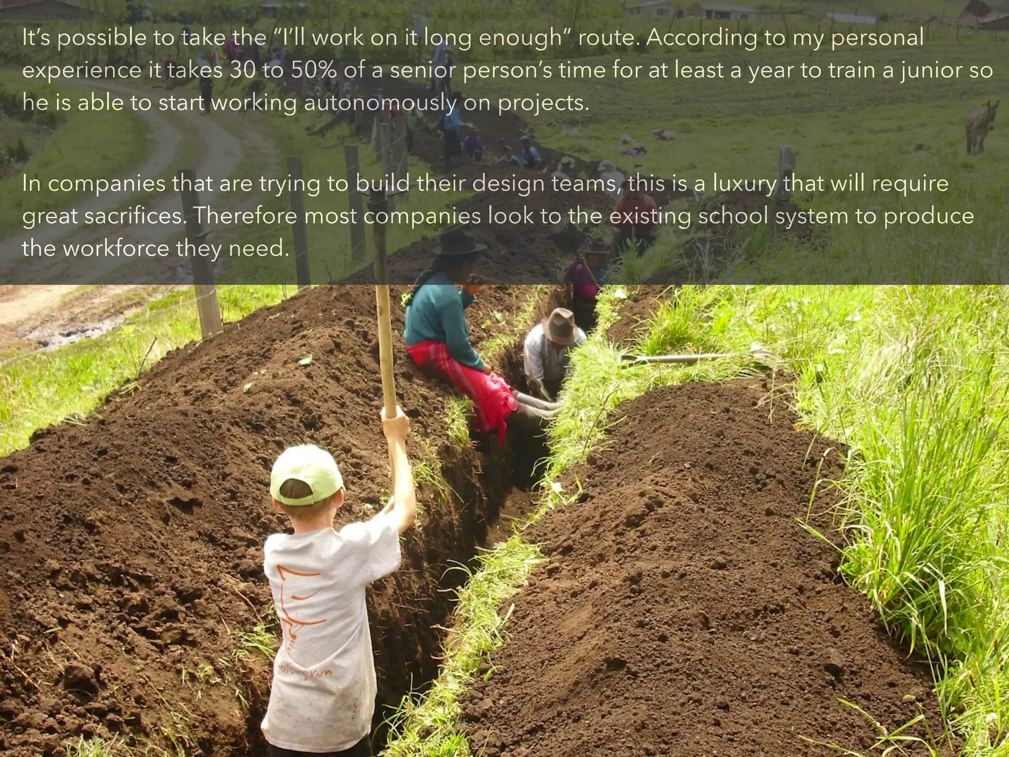 It’s possible to take the “I’ll work on it long enough” route. According to my personal
experience it takes 30 to 50% of a senior person’s time for at least a year to train a junior so
he is able to start working autonomously on projects.
!
In companies that are trying to build their design teams, this is a luxury that will require
great sacriﬁces. Therefore most companies look to the existing school system to produce
the workforce they need.
 