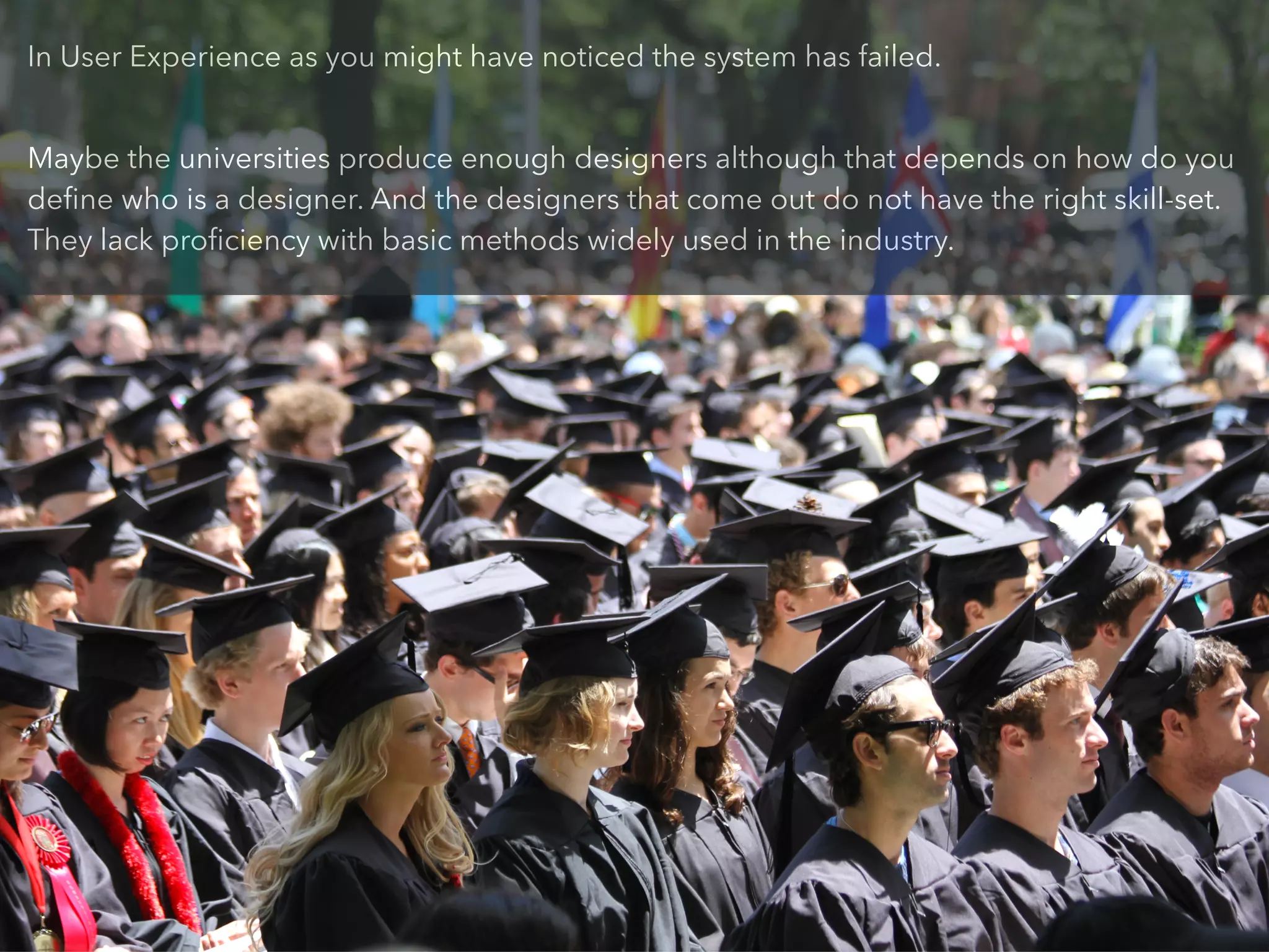 In User Experience as you might have noticed the system has failed.
!
Maybe the universities produce enough designers although that depends on how do you
deﬁne who is a designer. And the designers that come out do not have the right skill-set.
They lack proﬁciency with basic methods widely used in the industry.
 