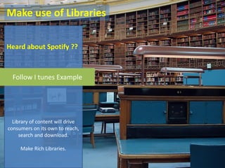 Make use of Libraries

Heard about Spotify ??



  Follow I tunes Example




  Library of content will drive
consumers on its own to reach,
     search and download.

     Make Rich Libraries.
 