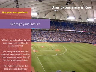 User Experience is Key
Use your own products



         Redesign your Product



59% of the Indian Population
 may never use desktop to
      access internet

  For many of them the first
and last experience is mobile,
 they may never come back If
  the user experience is bad.

  This holds true for all the
  products including voice
 
