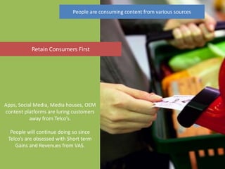 People are consuming content from various sources




           Retain Consumers First




Apps, Social Media, Media houses, OEM
content platforms are luring customers
           away from Telco’s.

  People will continue doing so since
 Telco’s are obsessed with Short term
    Gains and Revenues from VAS.
 