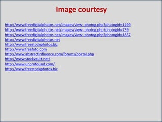 Image courtesy
http://www.freedigitalphotos.net/images/view_photog.php?photogid=1499
http://www.freedigitalphotos.net/images/view_photog.php?photogid=739
http://www.freedigitalphotos.net/images/view_photog.php?photogid=1857
http://www.freedigitalphotos.net
http://www.freestockphotos.biz
http://www.freefoto.com
http://www.abstractinfluence.com/forums/portal.php
http://www.stockvault.net/
http://www.unprofound.com/
http://www.freestockphotos.biz
 