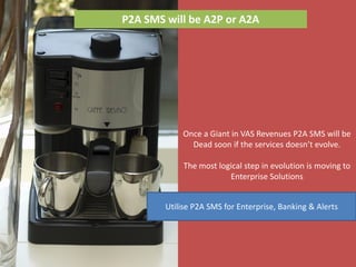 P2A SMS will be A2P or A2A




            Once a Giant in VAS Revenues P2A SMS will be
              Dead soon if the services doesn’t evolve.

             The most logical step in evolution is moving to
                         Enterprise Solutions


        Utilise P2A SMS for Enterprise, Banking & Alerts
 