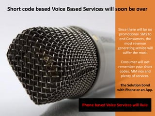 Short code based Voice Based Services will soon be over


                                                Since there will be no
                                                 promotional SMS to
                                                 end Consumers, the
                                                    most revenue
                                                generating service will
                                                   suffer the most.

                                                  Consumer will not
                                                remember your short
                                                 codes, MM nos and
                                                  plenty of services.

                                                 The Solution bond
                                                with Phone or an App.


                             Phone based Voice Services will Rule
 