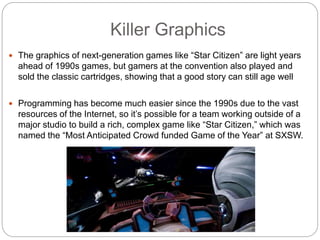 Killer Graphics
 The graphics of next-generation games like “Star Citizen” are light years
ahead of 1990s games, but gamers at the convention also played and
sold the classic cartridges, showing that a good story can still age well
 Programming has become much easier since the 1990s due to the vast
resources of the Internet, so it’s possible for a team working outside of a
major studio to build a rich, complex game like “Star Citizen,” which was
named the “Most Anticipated Crowd funded Game of the Year” at SXSW.
 