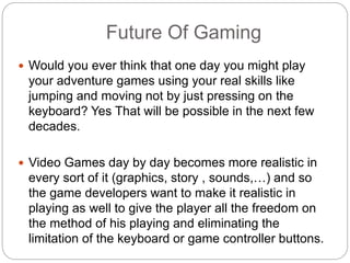 Future Of Gaming
 Would you ever think that one day you might play
your adventure games using your real skills like
jumping and moving not by just pressing on the
keyboard? Yes That will be possible in the next few
decades.
 Video Games day by day becomes more realistic in
every sort of it (graphics, story , sounds,…) and so
the game developers want to make it realistic in
playing as well to give the player all the freedom on
the method of his playing and eliminating the
limitation of the keyboard or game controller buttons.
 