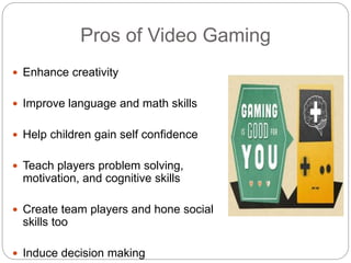 Pros of Video Gaming
 Enhance creativity
 Improve language and math skills
 Help children gain self confidence
 Teach players problem solving,
motivation, and cognitive skills
 Create team players and hone social
skills too
 Induce decision making
 