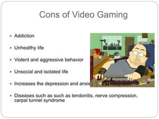 Cons of Video Gaming
 Addiction
 Unhealthy life
 Violent and aggressive behavior
 Unsocial and isolated life
 Increases the depression and anxiety level
 Diseases such as such as tendonitis, nerve compression,
carpal tunnel syndrome
 
