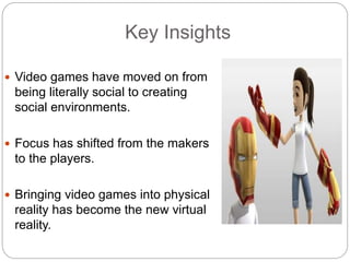 Key Insights
 Video games have moved on from
being literally social to creating
social environments.
 Focus has shifted from the makers
to the players.
 Bringing video games into physical
reality has become the new virtual
reality.
 