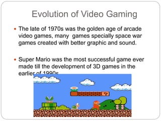Evolution of Video Gaming
 The late of 1970s was the golden age of arcade
video games, many games specially space war
games created with better graphic and sound.
 Super Mario was the most successful game ever
made till the development of 3D games in the
earlier of 1990s.
 