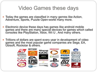 Video Games these days
 Today the games are classified in many genres like Action,
Adventure, Sports, Puzzle Open-world many more.
 Electronic device these days has games like android mobile
games and there are many special devices for games which called
consoles like PlayStation, Xbox, Wii U , And many others.
 Trillions of dollars are spent every year in development of video
games and the most popular game companies are Sega, EA,
Ubisoft, Rockstar & others.
 