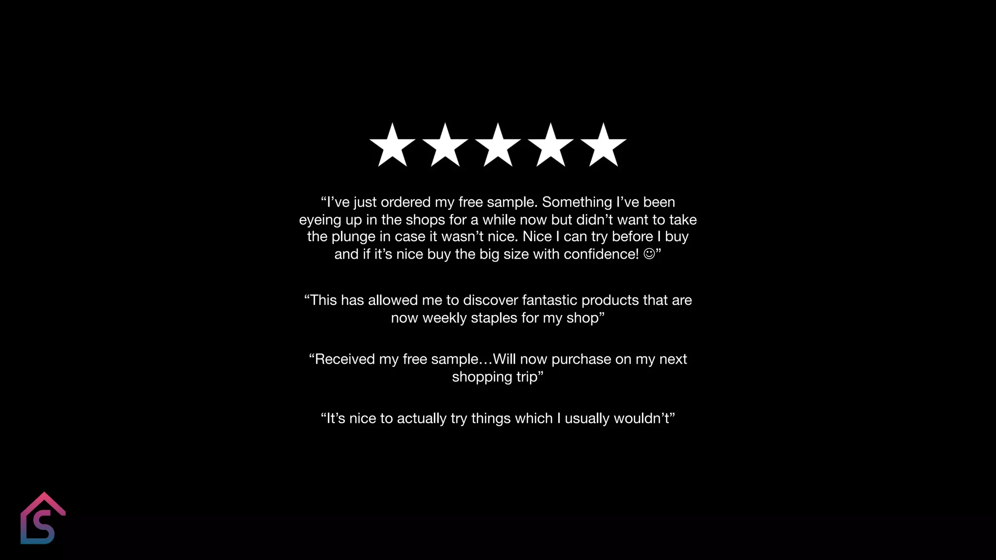 “This has allowed me to discover fantastic products that are
now weekly staples for my shop”
“Received my free sample…Will now purchase on my next
shopping trip”
“It’s nice to actually try things which I usually wouldn’t”
“I’ve just ordered my free sample. Something I’ve been
eyeing up in the shops for a while now but didn’t want to take
the plunge in case it wasn’t nice. Nice I can try before I buy
and if it’s nice buy the big size with confidence! J”
 