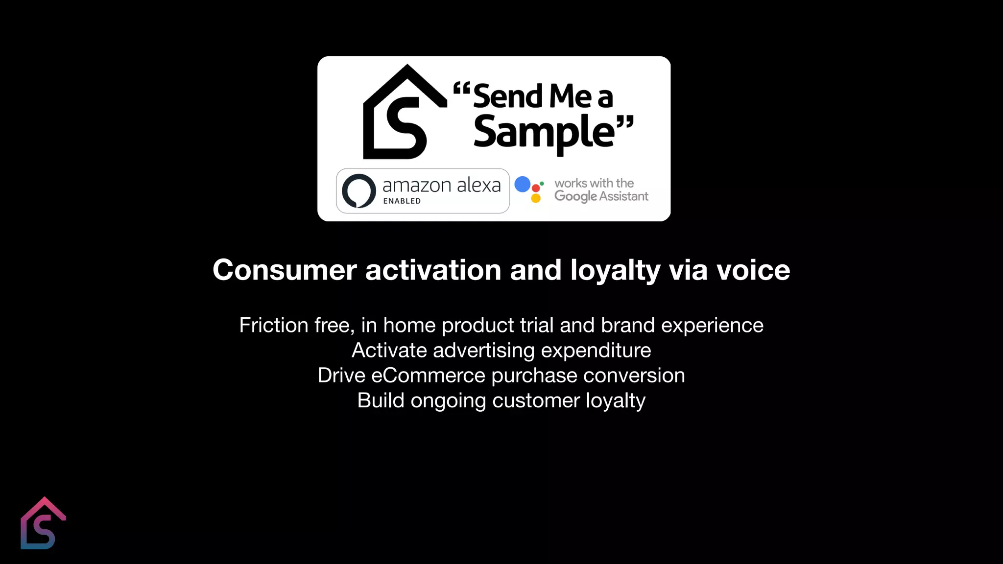 Consumer activation and loyalty via voice
Friction free, in home product trial and brand experience
Activate advertising expenditure
Drive eCommerce purchase conversion
Build ongoing customer loyalty
 