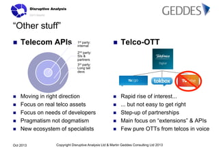 “Other stuff”
n 

Telecom APIs

1st party:
internal

n 

Telco-OTT

n 

Rapid rise of interest...
... but not easy to get right
Step-up of partnerships
Main focus on “extensions” & APIs
Few pure OTTs from telcos in voice

2nd party:
SIs &
partners
3rd party:
Long tail
devs

n 
n 
n 
n 
n 

Moving in right direction
Focus on real telco assets
Focus on needs of developers
Pragmatism not dogmatism
New ecosystem of specialists

Oct 2013

n 
n 
n 
n 

Copyright Disruptive Analysis Ltd & Martin Geddes Consulting Ltd 2013

 