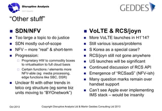 “Other stuff”
n 

SDN/NFV

n 

VoLTE & RCS/joyn

n 

Too large a topic to do justice
SDN mostly out-of-scope
NFV – more “real” & short-term
Progression:

n 

More VoLTE launches in H1’14?
Still various issues/problems
S Korea as a special case?
RCS/joyn still not gone anywhere
US launches will be significant
Continued discussion of RCS API
Emergence of “RCSaaS” (NFV-ish)
Many question marks remain over
handset support
Can’t see Apple ever implementing
IMS stack – would be insanity

n 
n 
n 

¨ 
¨ 

n 

Proprietary HW to commodity boxes
to virtualisation to full cloud basis
Certain functions / elements more
NFV-able (eg media processing,
edge functions like SBC, DSR)

Unclear fit with other trends in
telco org structure (eg some biz
units moving to “BYOnetwork”)

Oct 2013

n 
n 
n 
n 
n 
n 
n 
n 

Copyright Disruptive Analysis Ltd & Martin Geddes Consulting Ltd 2013

 