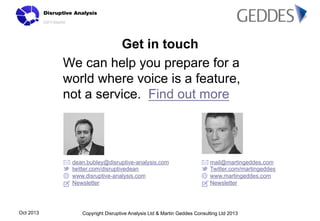 Get in touch
We can help you prepare for a
world where voice is a feature,
not a service. Find out more

dean.bubley@disruptive-analysis.com
twitter.com/disruptivedean
www.disruptive-analysis.com
Newsletter

Oct 2013

mail@martingeddes.com
Twitter.com/martingeddes
www.martingeddes.com
Newsletter

Copyright Disruptive Analysis Ltd & Martin Geddes Consulting Ltd 2013

 