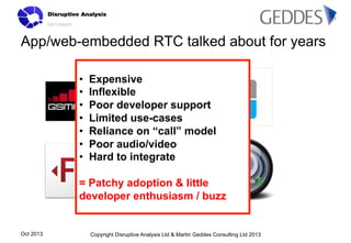 App/web-embedded RTC talked about for years
• 
• 
• 
• 
• 
• 
• 

Expensive
Inflexible
Poor developer support
Limited use-cases
Reliance on “call” model
Poor audio/video
Hard to integrate

= Patchy adoption & little
developer enthusiasm / buzz

Oct 2013

Copyright Disruptive Analysis Ltd & Martin Geddes Consulting Ltd 2013

 