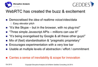 WebRTC has created the buzz & excitement
n 

Democratised the idea of realtime voice/video/data
¨ 

Easy elevator pitch

n 

“It’s like Skype – but in the browser, with no plug-ins!”
“Three simple Javascript APIs – millions can use it!”
“It’s being evangelised by Google & all these other guys!”
Mix of (fast) standardisation & “pragmatic proprietary”
Encourages experimentation with a very low bar
Usable at multiple levels of abstraction / effort / commitment

n 

Carries a sense of inevitability & scope for innovation

n 
n 
n 
n 
n 

Oct 2013

Copyright Disruptive Analysis Ltd & Martin Geddes Consulting Ltd 2013

 