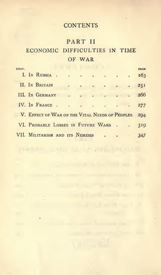 CONTENTS

                           PART       II

        ECONOMIC DIFFICULTIES IN TIME
                  OF WAR
CHAP.                                                     PAGE

   I.   In Russia                                         163

  II.   In Britain                                        251

 III.   In   Germany                                      266

 IV. In France         .    .     .    .     .    .   .
                                                          2TJ

  V. Effect of War on the Vital Needs of Peoples          294

 VI. Probable Losses in Future             Wars   .   .   319

VII. Militarism      and   its   Nemesis     .    .       347
 