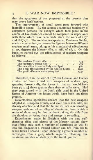:




4            IS   WAR NOW         IMPOSSIBLE              ?


that the apparatus of war prepared at the present time
may prove itself useless.
    The improvement of small arms goes forward with
incredible speed. By the almost unanimous testimony of
competent persons, the changes which took place in the
course of five centuries cannot be compared in importance
with those which have been made since the wars of 1870
and 1877-78. The well-known specialist, Professor Gebler,
made a comparison, expressed in figures, between different
modern small arms, taking as his standard of effectiveness
at 100 degrees the Mauser rifle, 11 mil., of 1871. On this
basis he worked out the effectiveness of modern weapons
as follows

     The modern French rifle                                       433
     The modern German rifle                                       474
     The new rifles in use in Italy and Spain  .      .            580
     The 6-mil. rifle adopted by the United States    .           1000
     The 5-mil. rifle now undergoing test .    .      .
                                                                  1337


  Therefore, if in the war of 1870 the German and French
armies had been armed with weapons of modern type,
speaking theoretically, the losses in that war would have
been 4^ to 4I times greater than they actually were. Had
they been armed with the 6-mil. rifle used in the United
States of America the losses would have been ten times
greater.
    Nevertheless, specialists declare that the       new weapons
adopted in European armies, and even the 6 mil. rifle, are
already obsolete, and that the future will see a self-loading
weapon made out of an alloy of aluminium, from which a
series of shots may be fired without taking the rifle from
the shoulder or losing time and energy in reloading.
   Experiments made in Belgium with the new self-
charging rifles and pistols of the Mauser system show
that (firing only such a number of cartridges as will fit
into the magazine) a trained soldier can fire from six to
seven times a second ; upon shooting a greater number of
cartridges from a gun, which requires reloading, the
maximum number of shots with the 6-mil. gun is                :
 
