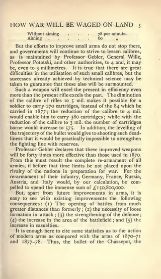 HOW WAR WILL                       BE   WAGED ON LAND                5

             Without aiming
             Aiming
                                    ...         78 per minute.
                                                60           „

  But the efforts     to       improve small arms do not stop    there,
and governments          continue to strive to lessen calibres,
                      will
as is maintained by Professor Gebler, General Wille,
Professor Pototski, and other authorities, to 4 and, it may
be, even to 3 millimetres.     It is true that there are great
difficulties in the utilisation of such small calibres, but the
successes already achieved by technical science may be
taken to guarantee that these also will be surmounted.
   Such a weapon will excel the present in efficiency even
more than the present rifle excels the past. The diminution
of the calibre of rifles to 5 mil. makes it possible for a
soldier to carry 270 cartridges, instead of the 84 which he
carried in 1877; the reduction of the calibre to 4 mil.
would enable him to carry 380 cartridges while with the
                                                     ;


reduction of the calibre to 3 mil. the number of cartridges
borne would increase to 575. In addition, the levelling of
the trajectory of the bullet would give to shooting such dead-
liness that it would be practically impossible to strengthen
the fighting line with reserves.
   Professor Gebler declares that these improved weapons
will be forty times more effective than those used in 1870.
From this must result the complete re-armament of all
armies, if before that time limits be not placed upon the
rivalry of the nations in preparation for war.         For the
re-armament of their infantry, Germany, France, Russia,
Austria, and Italy would, by our calculation, be com-
pelled to spend the immense sum of ;^i 50,800,000.
   But, apart from future improvements in arms, it is
easy to see with existing improvements the following
consequences: (i) The opening of battles from much
greater distances than formerly (2) the necessity of loose
                                          ;

formation in attack (3) the strengthening of the defence
                           ;                                          ;


(4) the increase in the area of the battlefield and (5) the
                                                         ;


increase in casualties.
       enough here to cite some statistics as to the action
     It is
of modern arms as compared with the arms of 1870-71
and 1877-78. Thus, the bullet of the Chassepot, the
 