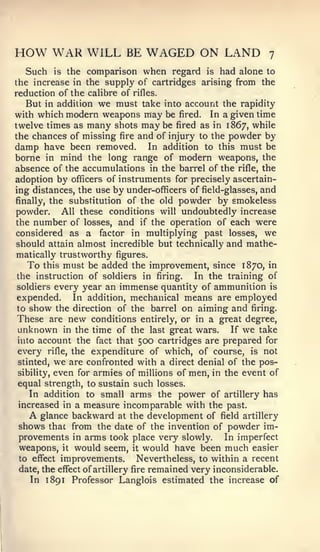 HOW WAR WILL               BE   WAGED ON LAND                   7

  Such is the comparison when regard is had alone to
the increase in the supply of cartridges arising from the
reduction of the calibre of rifles.
  But in addition we must take into account the rapidity
with which modern weapons may be fired. In a given time
twelve times as many shots maybe fired as in 1867, while
the chances of missing fire and of injury to the powder by
damp have been removed. In addition to this must be
borne in mind the long range of modern weapons, the
absence of the accumulations in the barrel of the rifle, the
adoption by officers of instruments for precisely ascertain-
ing distances, the use by under-officers of field-glasses, and
finally, the substitution of the old powder by smokeless
powder. All these conditions will undoubtedly increase
the number of losses, and if the operation of each were
considered as a factor in multiplying past losses, we
should attain almost incredible but technically and mathe-
matically trustworthy figures.
   To this must be added the improvement, since 1870, in
the instruction of soldiers in firing.    In the training of
soldiers every year an immense quantity of ammunition is
expended. In addition, mechanical means are employed
to   show   the direction of the barrel   on aiming and   firing.
These are new conditions       entirely, or in a great degree,
unknown      in the time of the last great wars.    If   we   take
into account the fact that    500 cartridges are prepared      for
every         the expenditure of which, of course, is not
         rifle,

stinted, we are confronted with a direct denial of the pos-
sibility, even for armies of millions of men, in the event of
equal strength, to sustain such losses.
   In addition to small arms the power of artillery has
increased in a measure incomparable with the past.
     Aglance backward at the development of field artillery
shows that from the date of the invention of powder im-
provements in arms took place very slowly. In imperfect
weapons, it would seem, it would have been much easier
to effect improvements.         Nevertheless, to within a recent
date, the effect of artillery fire remained very inconsiderable.
   In 1 891 Professor Langlois estimated the increase of
 