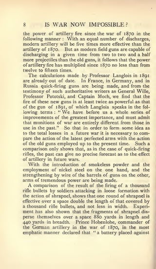 8           IS     WAR NOW              IMPOSSIBLE          ?


the power of artillery fire since the war of 1870 in the
following manner   With an equal number of discharges,
                            :



modern    artillery will        be five times more effective than the
artillery of   1   870.      But as modern field guns are capable of
discharging in            a given time from two to two and a half
more    projectiles than the old guns,      it   follows that the   power
of artillery   fire   has multiplied since 1870 no less than from
twelve to   fifteen times.
    The   calculations made by Professor Langlois in 1891
are already out of date.     In France, in Germany, and in
Russia quick-firing guns are being made, and from the
testimony of such authoritative writers as General Wille,
Professor Pototski, and Captain Moch, we find that the
fire of these new guns is at least twice as powerful as that
of the gun of 1 891, of which Langlois speaks in the fol-
lowing terms "        :    We
                         have before us a whole series of
improvements of the greatest importance, and must admit
that munitions of war are entirely different from those in
use in the past." So that in order to form some idea as
to the total losses in a future war it is necessary to com-
pare the action of the latest perfected arms with the action
of the old guns employed up to the present time.       Such a
comparison only shows that, as in the case of quick-firing
rifles, the past can give no precise forecast as to the effect
of artillery in future wars.
   With the introduction of smokeless powder and the
employment of nickel steel on the one hand, and the
strengthening by wire of the barrels of guns on the other,
arms of tremendous power are being made.
    A comparison of the result of the firing of a thousand
rifle bullets by soldiers attacking in loose formation with
the action of shrapnel, shows that one round of shrapnel is
effective over a space double the length of that covered by
a thousand rifle bullets, and not less in width.      Experi-
ment has also shown that the fragments of shrapnel dis-
perse themselves over a space 880 yards in length and
440 yards in breadth. Prince Hohenlohe, commander of
the German artillery in the war of 1870, in the most
emphatic manner declared that " a battery placed against
 