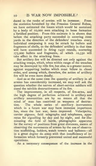 lo           IS   WAR NOW           IMPOSSIBLE         ?


duced in the ranks of armies will be immense.      From
the statistics furnished by the Prussian General Rohne,
we have estimated the losses which would be sustained
by a body of 10,000 men attacking in loose formation
a fortified position.  From this estimate it is shown that
before the attacking party succeeded in covering 2200
yards in the direction of the defenders' trenches every
individual composing it may be struck by bullets and
fragments of shells, as the defenders' artillery in that time
will have succeeded in firing 1450 rounds, scattering
275,000 bullets and fragments, of which 10,330 will
take effect in the attacking lines.
   But artillery fire will be directed not only against the
attacking troops, which, when within range of the trenches
may be destroyed by rifle fire, but also, to a greater extent,
against supporting bodies which must follow in closer
order, and among which, therefore, the action of artillery
fire will be even more deadly.
   And as at the same time the quantity of artillery in all
armies has considerably increased, we may well ask the
question whether the nerves of short-service soldiers will
stand the terrible destructiveness of its fire.
   The improvement, in all respects, of fire-arms, and
the high degree of perfection achieved in artillery and
artillery    ammunition     are by     no   means    all  that the
mind of       man has     contrived     as weapons     of destruc-
tion.       The whole      series     of auxiliary     instruments
which   in  a future war may have immense importance
has, since the last war, been improved.        Velocipedes,
carrier pigeons, field telegraphs and telephones, appa-
ratus for signalling by day and by night, and for illu-
minating the field of battle, photographic apparatus
for the survey of positions from great distances, means of
observing the movements of armies by the use of observa-
tion scaffolding, ladders, watch towers and balloons     all —
in a great degree do away with that insufficiency of in-
formation which formerly prevented united and successful
operations.
   As a necessary consequence of the increase in the
 