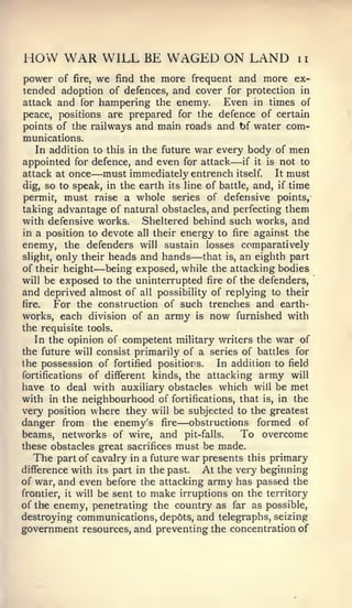 HOW WAR WILL BE WAGED ON LAND                               ii

power of fire, we find the more frequent and more ex-
tended adoption of defences, and cover for protection in
attack and for hampering the enemy.    Even in times of
peace, positions are prepared for the defence of certain
points of the railways and main roads and bf water com-
munications.
    In addition to this in the future war every body of men
                                             —
appointed for defence, and even for attack if it is not to
attack at once —   must immediately entrench itself It must
dig, so to speak, in the earth its line of battle, and, if time
permit, must raise a whole series of defensive points,
taking advantage of natural obstacles, and perfecting them
with defensive works.      Sheltered behind such works, and
in a position to devote all their energy to fire against the
enemy, the defenders will sustain losses comparatively
slight, only their heads and hands   — that is, an eighth part
of their height—    being exposed, while the attacking bodies
will be exposed to the uninterrupted fire of the defenders,
and deprived almost of all possibility of replying to their
fire.   For the construction of such trenches and earth-
works, each division of an army is now furnished with
the requisite tools.
   In the opinion of competent military writers the war of
the future will consist primarily of a series of battles for
the possession of fortified positions.    In addition to field
fortifications of different kinds, the attacking army will
have to deal with auxiliary obstacles which will be met
with in the neighbourhood of fortifications, that is, in the
very position where they will be subjected to the greatest
                                 —
danger from the enemy's fire obstructions formed of
beams, networks of wire, and pit-falls.         To overcome
these obstacles great sacrifices must be made.
   The part of cavalry in a future war presents this primary
difference with its part in the past.  At the very beginning
of war, and even before the attacking army has passed the
frontier, it will be sent to make irruptions on the territory
of the enemy, penetrating the country as far as possible,
destroying communications, depots, and telegraphs, seizing
government resources, and preventing the concentration of
 