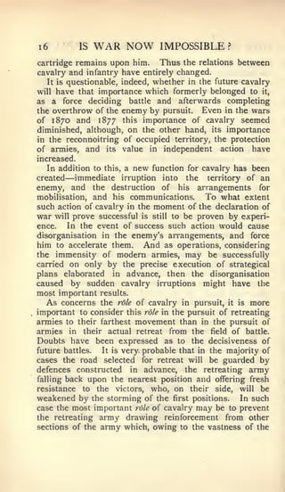 6




1           IS   WAR NOW        IMPOSSIBLE        ?


cartridge remains upon him.       Thus the relations between
cavalry and infantry have entirely changed.
   It is questionable, indeed, whether in the future cavalry
will have that importance which formerly belonged to it,
as a force deciding battle and afterwards completing
the overthrow of the enemy by pursuit. Even in the wars
of 1870 and 1877 this importance of cavalry seemed
diminished, although, on the other hand, its importance
in the reconnoitring of occupied territory, the protection
of armies, and its value in independent action have
increased.
   In addition to this, a new function for cavalry has been
created —  immediate irruption into the territory of an
enemy, and the destruction of his arrangements for
mobilisation, and his communications.         To what extent
such action of cavalry in the moment of the declaration of
war will prove successful is still to be proven by experi-
ence.    In the event of success such action would cause
disorganisation in the enemy's arrangements, and force
him to accelerate them. And as operations, considering
the immensity of modern armies, may be successfully
carried on only by the precise execution of strategical
plans elaborated in advance, then the disorganisation
caused by sudden cavalry irruptions might have the
most important results.
   As concerns the role of cavalry in pursuit, it is more
important to consider this role in the pursuit of retreating
armies to their farthest movement than in the pursuit of
armies in their actual retreat from the field of battle.
Doubts have been expressed as to the decisiveness of
future battles.   It is very, probable that in the majority of
cases the road selected for retreat will be guarded by
defences constructed in advance, the retreating army
falling back upon the nearest position and offering fresh
resistance to the victors, who, on their side, will be
weakened by the storming of the first positions. In such
case the most important role of cavalry may be to prevent
the retreating army drawing reinforcement from other
sections of the army which, owing to the vastness of the
 