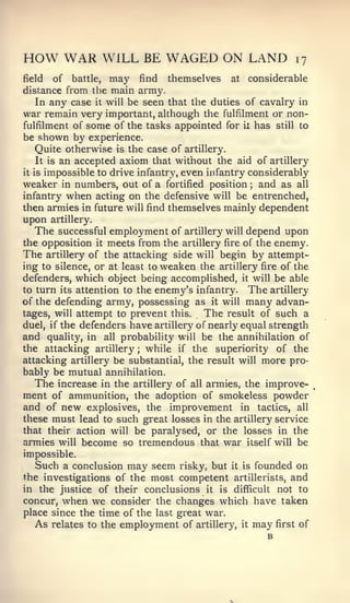 HOW WAR             WILL BE WAGED ON LAND                   17

field    of battle, may find themselves at considerable
distance from the main army.
    In any case it will be seen that the duties of cavalry in
war remain very important, although the fulfilment or non-
fulfilment of some of the tasks appointed for ix has still to
be shown by experience.
    Quite otherwise is the case of artillery.
    It is an accepted axiom that without the aid of artillery
it is impossible to drive infantry, even infantry considerably

weaker in numbers, out of a fortified position and as all
                                                  ;


infantry when acting on the defensive will be entrenched,
then armies in future will find themselves mainly dependent
upon   artillery.
  The   successful employment of artillery will depend upon
the opposition it meets from the artillery fire of the enemy.
The artillery of the attacking side will begin by attempt-
ing to silence, or at least to weaken the artillery fire of the
defenders, which object being accomplished, it will be able
to turn its attention to the enemy's infantry. The artillery
of the defending army, possessing as it will many advan-
tages, will attempt to prevent this.    The result of such a
duel, if the defenders have artillery of nearly equal strength
and quality, in all probability will be the annihilation of
the attacking artillery while if the superiority of the
                         ;


attacking artillery be substantial, the result will more pro-
bably be mutual annihilation.
   The increase in the artillery of all armies, the improve-
ment of ammunition, the adoption of smokeless powder
and of new explosives, the improvement in tactics, all
these must lead to such great losses in the artillery service
that their action will be paralysed, or the losses in the
armies will become so tremendous that war itself will be
impossible.
  Such a conclusion may seem risky, but it is founded on
the investigations of the most competent artillerists, and
in the justice of their conclusions it is difficult not to
concur, when we consider the changes which have taken
place since the time of the last great war.
  As relates to the employment of artillery, it may first of
                                                      B
 