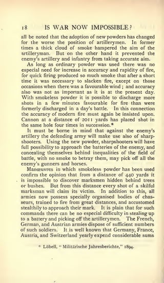 8




1              IS   WAR NOW           IMPOSSIBLE?
all                              new powders has changed
        be noted that the adoption of
for the  worse the position of artillerymen. In former
times a thick cloud of smoke hampered the aim of the
artilleryman.   But on the other hand it prevented the
enemy's artillery and infantry from taking accurate aim.
   As long as ordinary powder was used there was no
especial need for increase in accuracy and rapidity of fire,
for quick firing produced so much smoke that after a short
time it was necessary to slacken fire, except on those
occasions when there was a favourable wind and accuracy
                                                     ;


alsowas not as important as it is at the present day.
With smokeless powder it is possible to discharge more
shots in a few minutes favourable for fire than were
formerly discharged in a day's battle.     In this connection
the accuracy of modern fire must again be insisted upon.
Cannon at a distance of 201 1 yards has placed shot in
the same hole four times in succession.*
   It must be borne in mind that against the enemy's
artillery the defending army will make use also of sharp-
shooters. Using the new powder, sharpshooters will have
full possibility to approach the batteries of the enemy, and
concealing themselves behind inequalities of the field of
battle, with no smoke to betray them, may pick off all the
enemy's gunners and horses.
   Manoeuvres in which smokeless powder has been used
confirm the opinion that from a distance of 440 yards it
is impossible to discover marksmen hidden behind trees
or bushes.     But from this distance every shot of a skilful
marksman will claim its victim. In addition to this, all
armies now possess specially organised bodies of chas-
seurs, trained to fire from great distances, and accustomed
stealthily to approach their mark.   It is plain that for such
commands there can be no especial difficulty in stealing up
to a battery and picking off the artillerymen.   The French,
German, and Austrian armies dispose of sufficient numbers
of such soldiers.   It is well known that Germany, France,
Austria, and Switzerland yearly expend considerable sums

            * Lobell, " Militarische Jahresberichte," 1894.
 