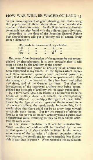 —


HOW WAR WILL BE WAGED ON LAND                                       19
on the encouragement of good shooting, and that among
the   population of those states there-             is   a considerable
number of first-rate shots. In the Russian army chasseur
commands are also found with the different army divisions.
  According to the data of the Prussian General Rohne
100 sharpshooters            will put a battery out of action, firing
from a distance of

              880 yards in the course of 2.4 minutes.
          1   100    „     „      „      4      „
          1320       „          „      „      7.5    „
          1650       „          „      „     22      „

   But even if the destruction of the gunners be not accom-
plished   by sharpshooters, it is very probable that it will
soon be done by the artillery of the enemy.
   The quantity and power of artillery in all armies has
been multiplied many times. If the figures which repre-
sent these increased quantity and increased power be
multiplied it will be shown that in comparison with 1870
the strength of the French artillery has been multiplied
1 16 times,   and of the German 42 times. But after the
introduction of the improved artillery now being accom-
plished the strength of artillery will be again redoubled.
   If, to form some idea how losses in a future war from the

action of artillery alone will exceed the corresponding
losses in 1 870-7 1 we multiply the figure of these latter
                         ,




losses by the figures which represent the increased force
of modern artillery, the result would be incredible, for it
would show that there could not be an army large enough
to sustain such losses.    But for the purpose of giving an
idea as to the power of modern artillery these figures have
a theoretical value, resulting as they do from simple arith-
metical calculation.
  In one sense calculation     will not be uninstructive.
What number      of soldiers will be disabled by the use
of that quantity of shots which is found in the ammu-
nition cases of the batteries of different countries, taking
into account the conditions for marksmanship less favour-
able in war than in peace ? When we make this calculation,
 