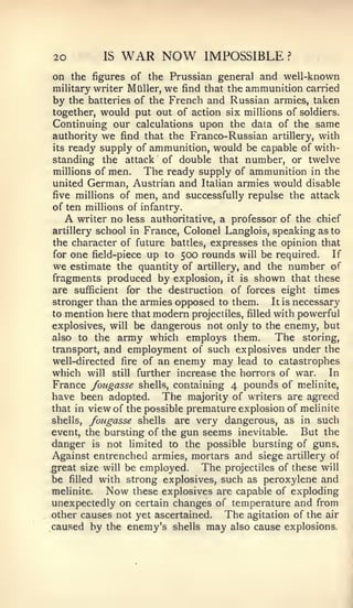 20            IS   WAR NOW              IMPOSSIBLE           ?


on the figures of the Prussian general and well-known
military writer Miiller, we find that the ammunition carried
by the batteries of the French and Russian armies, taken
together, would put out of action six millions of soldiers.
Continuing our calculations upon the data of the same
authority we find that the Franco-Russian artillery, with
its ready supply of ammunition, would be capable of with-
standing the attack of double that number, or twelve
millions of men.    The ready supply of ammunition in the
united German, Austrian and Italian armies would disable
five millions of men, and successfully repulse the attack
of ten millions of infantry.
   A writer no less authoritative, a professor of the chief
artillery school in France, Colonel Langlois, speaking as to
the character of future battles, expresses the opinion that
for   one   field-piece   up   to   500 rounds   will   be required.   If
we  estimate the quantity of artillery, and the number of
fragments produced by explosion, it is shown that these
are sufficient for the destruction of forces eight times
stronger than the armies opposed to them.      It is necessary
to mention here that modern projectiles, filled with powerful
explosives, will be dangerous not only to the enemy, but
also to the army which employs them.            The storing,
transport, and employment of such explosives under the
well-directed fire of an enemy may lead to catastrophes
which will still further increase the horrors of war. In
France fougasse shells, containing 4 pounds of melinite,
have been adopted. The majority of writers are agreed
that in view of the possible premature explosion of melinite
shells, fougasse shells are very dangerous, as in such
event, the bursting of the gun seems inevitable.       But the
danger is not limited to the possible bursting of guns.
Against entrenched armies, mortars and siege artillery of
great size will be employed.    The projectiles of these will
be filled with strong explosives, such as peroxylene and
melinite.   Now these explosives are capable of exploding
unexpectedly on certain changes of temperature and from
other causes not yet ascertained.   The agitation of the air
cau.sed by the enemy's shells may also cause explosions.
 