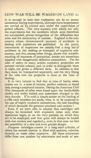 HOW WAR WILL BE WAGED ON LAND                                     21

It   is   enough   to note that explosions        are   by no means
uncommon during experiments, although these experiments
are carried on by trained men under the supervision of
picked officers. The very mystery with which not only
the experiments but the accidents which arise therefrom
are surrounded, proves recognition of the difficulties that
arise and the uncertainty of success.   England is the only
country where circumstantial accounts of accidents in
dealing with explosives are published.       In the yearly
memoranda of inspectors we usually find a long list of
accidents in the making or transport of explosive sub-
stances, and this, among other things, shows that notwith-
standing all measures of precaution, armies are sometimes
supplied with dangerously defective ammunition.     For the
sake of safety in many armies explosive projectiles are
painted various colours, and, in order to distinguish them
at night, are given a different form.    In addition to that
they must be transported separately, and the very fitting
of the tube into the projectile is done at the time of
loading.
   It is very natural to find that in time of battle, when
armies are in a state of tension, perfect coolness is found
only among exceptional natures. During the American Civil
War thousands of rifles were found upon the battle-fields
doubly and trebly loaded, and sometimes charged to the
very muzzle.    If in such a simple matter as the loading of
a rifle such mistakes are made, what is to be expected in
the use of highly explosive ammunition, the safe handling
of which demands the greatest precision and caution ?
     Even   if   we were   able to   assume      that cartridges will
always be furnished         with         tubes only when
                                     explosive
operations begin, or on the very position on which they
are to be employed, and that guns will always be loaded
with due caution and regularity, even in that case we find
the possibility of a new and even greater danger.
   Fougasse cartridges consist of a long steel cylinder, of
which the smooth interior is filled with melinite, roburite,
ecrasite, or some other explosive.    All these substances
differ from one another by admixtures and mode of pre-
 