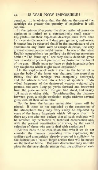 —

22        IS   WAR NOW          IMPOSSIBLE?
paration.  It is obvious that the thinner the case of the
cartridge the greater the quantity .of explosives it will
contain.
   In the opinion of experts, the direct action of gases on
explosion is limited to a comparatively small space
          —
i6h yards but their explosion develops such force that
for a certain distance it will drag gun, gunners, and horses.
It cannot but be observed that if in the manufacture of the
ammunition any faults were to escape detection, the very
gravest consequences might ensue.         In one of the latest
English compositions on artillery the following sentences
occur " The founding of ordinary shells demands great
      :



care in order to prevent premature explosion in the barrel
of the gun.   Shells must not have on their internal surface
any roughness which might cause explosion."
   On the explosion of such a shell in the barrel of a
gun the body of the latter was shattered into more than
twenty bits, the carriage was completely destroyed,
and the wheels turned into a heap of splinters. Indi-
vidual fragments of the destroyed weapon weighed 363
pounds, and were flung 99 yards forward and backward
from the place on which the gun had stood, and nearly
108 yards on either side.      Notwithstanding the distance
between guns, a single explosion might embrace several
guns with all their ammunition.
   Not far from the battery ammunition cases will be
placed.   If these be not exploded by the concussion of
the atmosphere they may very easily be exploded by
some of the heavy fragments which fall upon them. Is
there any one who can declare that all such accidents will
be obviated by perfection of technical construction and,
with the present constitution of armies, by the careful
selection of those who are to deal with explosives ?
   All this leads to the conclusion that even if we do not
consider the dangers proceeding from explosions, the
artillery and ammunition already prepared is sufficient for
the destruction of 'much larger armies than will be moved
on the field of battle. But such destruction may not take
place for the very simple reason that the artillery of each
 