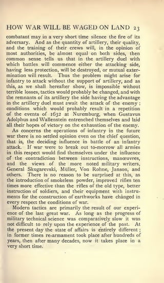 HOW WAR WILL BE WAGED ON LAND                            23
combatant   may in a very short time silence the fire of its
adversary. And as the quantity of artillery, their quality,
and the training of their crews will, in the opinion of
most authorities, be almost equal on both sides, then
common sense tells us that in the artillery duel with
which battles will commence either the attacking side,
having less protection, will be destroyed, or mutual exter-
mination will result.     Thus the problem might arise for
infantry to attack without the support of artillery, and as
this, as we shall hereafter show, is impossible without
terrible losses, tactics would probably be changed, and with
the remnants of its artillery the side having the advantage
in the artillery duel must await the attack of the enemy      :


conditions which would probably result in a repetition
of the events of 1632 at Nuremburg, when Gustavus
Adolphus and Wallenstein entrenched themselves and laid
all their hopes of victory on the exhaustion of the enemy.
  As concerns    the operations of infantry in the future
war there   is   no            even on the chief question,
                      settled opinion
that is, the deciding influence in battle of an infantry
attack.  If war were to break out to-morrow all armies
in this respect would find themselves under the influence
of the contradiction between instructions, manoeuvres,
and the views of the more noted military writers,
General Skugarevski, Miiller, Von Rohne, Janson, and
others.   There is no reason to be surprised at this, as
the introduction of smokeless powder, improved rifles ten
times more effective than the rifles of the old type, better
instruction of soldiers, and their equipment with instru-
ments for the construction of earthworks have changed in
every respect the conditions of war.
   Modern tactics are primarily the result of our experi-
ence of the last great war. As long as the progress of
military technical science was comparatively slow it was
not difficult to rely upon the experience of the past.    At
the present day the state of affairs is e'ntirely different   ;


in former times re-armament took place after hundreds of
years, then after many decades, now it takes place in a
very short time.
 