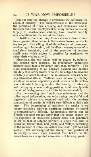 24        IS   WAR NOW          IMPOSSIBLE ?
   But not only the change in armament will influence the
action of infantry.  The smokelessness of the battlefield,
the perfection of rifles, artillery, and explosives, and at
the same time the employment of army hordes consisting
largely of short-service soldiers, have created entirely
new conditions for the war of the future.
   In battle a combatant may from a distance three to four
times greater than before inflict serious losses on attack-
ing troops.   The killing off of the officers and consequent
weakening in leadership, will be direct consequences of a
smokeless battlefield, and of the precision of modern
small arms which makes it possible for marksmen to
select their victims at will.
   Meantime, the role which will be played by infantry
has become more complex.          In preliminary operations
infantry must take a far larger part than formerly.        The
close reconnoitring of an enemy's position has become
the duty of infantry scouts, who will be obliged to advance
stealthily in order to obtain the information necessary for
any successful attack. Without such service by infantry
scouts an immense superiority would remain on the defen-
sive side which, having studied the locality in advance,
and occupying a commanding position, would simply with
the aid of field-glasses direct all its blows successfully.
   For the carrying out of such reconnaissances and the
collecting of information, not only daring but skilful and
sagacious soldiers are required, and with the modern
composition of armies it will be very difficult to find such
men.     The determining of positions by smoke is no
longer possible  ;  while to determine positions by sound
is extraordinarily difficult.   Experiments carried out on
French shooting ranges show that the sound caused by
the explosion of smokeless powder does not penetrate
as far as that of sulphur powder ; a single rifle shot is
heard no farther than 880 yards, and volleys, according
to the number of rifles, no farther than from 1320 to 1540
yards.     Yet knowledge of the strength and position of
an enemy is much more essential than before, as the
losses from an unexpected encounter will be very great.
 