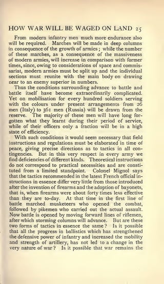 HOW WAR WILL BE WAGED ON LAND                             25
  From modern     infantry men much more endurance also
will be required.   Marches will be made in deep columns
in consequence of the growth of armies   ;while the number
of these marches, as a consequence of the massiveness
of modern armies, will increase in comparison with former
times, since, owing to considerations of space and commis-
sariat, modern armies must be split up and the individual
sections must reunite with the main body on drawing
near to an enemy superior in numbers.
   Thus the conditions surrounding advance to battle and
battle  itself have become extraordinarily complicated.
Yet on mobilisation for every hundred soldiers serving
with the colours under present arrangements from 26
men (Italy) to 361 men (Russia) will be drawn from the
reserve.   The majority of these men will have long for-
gotten what they learnt during their period of service,
while of their officers only a fraction will be in a high
state of efficiency.
   With such conditions it would seem necessary that field
instructions and regulations must be elaborated in time of
peace, giving precise directions as to tactics in all con-
tingencies.    But in this very respect in every army we
find deficiencies of different kinds. Theoretical instructions
do not correspond to practical necessities and are consti-
tuted from a limited standpoint.         Colonel Mignol says
that the tactics recommended in the latest French official in-
structions in essence differ very little from those introduced
after the invention of firearms and the adoption of bayonets,
that is, when firearms were about forty times less effiective
than they are to-day. At that time in the first line of
battle marched musketeers who opened the combat,
followed by pikemen who carried out the actual assault.
Now battle is opened by moving forward lines of riflemen,
after which storming columns will advance.       But are these
two forms of tactics in essence the same ? Is it possible
that all the progress in ballistics which has strengthened
the defensive power of infantry and increased the mobility
and strength of artillery, has not led to a change in the
very nature of war ?      Is it possible that war remains the
 