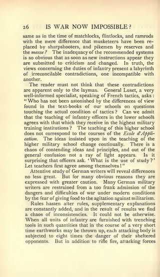 "




26         IS   WAR NOW            IMPOSSIBLE          ?


same as  in the time of matchlocks, flintlocks, and ramrods
with the mere difference that musketeers have been re-
placed by sharpshooters, and pikemen by reserves and
the masse ? The inadequacy of the recommended systems
is so obvious that as soon as new instructions appear they
are submitted to criticism and changed.        In truth, the
views concerning the duties of infantry present a labyrinth
of irreconcilable contradictions, one incompatible with
another.
   The reader must not think that these contradictions
are apparent only to the layman.        General Luset, a very
well-informed specialist, speaking of French tactics, asks     :


" Who   has not been astonished by the differences of view
found in the text-books of our schools on questions
touching the actual condition of tactics ? Can we admit
that the teaching of infantry officers in the lower schools
agrees with that which they receive in the highest military
training institutions ?   The teaching of this higher school
does not correspond to the courses of the Ecole d^ Appli-
cation.  The ideas insisted upon in the teaching of the
higher military school change continually. There is a
chaos of contending ideas and principles, and out of the
general confusion not a ray of light appears.              Is it
surprising that officers ask, What is the use of study ?
                                                               *
                               *




Let teachers first agree among themselves      1




   Attentive study of German writers will reveal differences
no less great. But for many obvious reasons they are
 expressed with greater caution. Many German military
writers are restrained from a too frank admission of the
 dangers and difficulties of war under modern conditions
 by the fear of giving food to the agitation against militarism.
    Rules hasten alter rules, supplementary explanations
 are constantly added, and in the result of results we find
 a chaos of inconsistencies.     It could not be otherwise.
 When all units of infantry are furnished with trenching
 tools in such quantities that in the course of a very short
 time earthworks may be thrown up, each attacking body is
 subjected to eight times the danger of their sheltered
 opponents.    But in addition to rifle fire, attacking forces
 