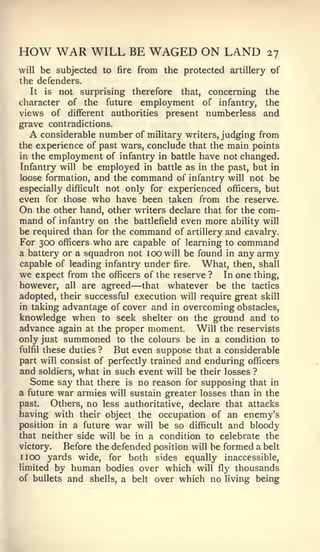 HOW WAR WILL BE WAGED ON LAND                             27
will  be subjected to fire from the protected artillery of
the defenders.
   It is not surprising therefore      that, concerning the
character of the future employment of infantry, the
views of different authorities present numberless and
grave contradictions.
  A   considerable number of military writers, judging from
the experience of past wars, conclude that the main points
in the employment of infantry in battle have not changed.
Infantry will be employed in battle as in the past, but in
loose formation, and the command of infantry will not be
especially difficult not only for experienced officers, but
even for those who have been taken from the reserve.
On the other hand, other writers declare that for the com-
mand of infantry on the battlefield even more ability will
be required than for the command of artillery and cavalry.
For 300 officers who are capable of learning to command
a battery or a squadron not 100 will be found in any army
capable of leading infantry under fire.     What, then, shall
we expect from the officers of the reserve ? In one thing,
                          —
however, all are agreed that whatever be the tactics
adopted, their successful execution will require great skill
in taking advantage of cover and in overcoming obstacles,
knowledge when to seek shelter on the ground and to
advance again at the proper moment. Will the reservists
only just summoned to the colours be in a condition to
fulfil these duties ?  But even suppose that a considerable
part will consist of perfectly trained and enduring officers
and soldiers, what in such event will be their losses ?
   Some say that there is no reason for supposing that in
a future war armies will sustain greater losses than in the
past.    Others, no less authoritative, declare that attacks
having with their object the occupation of an enemy's
position in a future war will be so difficult and bloody
that neither side will be in a condition to celebrate the
victory.    Before the defended position will be formed a belt
1 100   yards wide, for both sides equally inaccessible,
limited by human bodies over which will fly thousands
of bullets and shells, a belt over which no living being
 