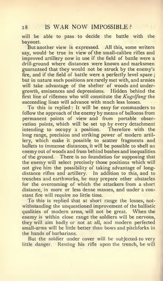 28           IS   WAR NOW       IMPOSSIBLE         ?


will  be able to pass to decide the battle with the
bayonet.
   But another view is expressed. All this, some writers
say, would be true in view of the small-calibre rifles and
improved artillery now in use if the field of battle were a
drill-ground where distances were known and marksmen
guaranteed that they would not be struck by the enem.y's
fire, and if the field of battle were a perfectly level space ;
but in nature such positions are rarely met with, and armies
will take advantage of the shelter of woods and under-
growth, eminences and depressions.        Hidden behind the
first line of riflemen who will constitute the Kugelfang the
succeeding lines will advance with much less losses.
   To this is replied It will be easy for commanders to
                       :



follow the approach of the enemy by means of balloons from
permanent points of view and from portable obser-
vation points, which will be set up by every detachment
intending to occupy a position.        Therefore with the
long range, precision and striking power of modern artil-
lery, which make it possible to scatter fragments and
bullets to immense distances, it will be possible to shell an
enemy out of woods and from behind bushes and inequalities
of the ground.   There is no foundation for supposing that
the enemy will select precisely those positions which will
not give him the possibility of taking advantage of long-
distance rifles and artillery.  In addition to this, and to
trenches and earthworks, he may prepare other obstacles
for the overcoming of which the attackers from a short
distance, in  more or less dense masses, and under a con-
stant fire will require no little time.
  To this is replied that at short range the losses, not-
withstanding the unquestioned improvement of the ballistic
qualities of   modern arms, will not be great. When the
enemy   is within close range the soldiers will be nervous,
they will aim badly or not at all, and modern perfected
small-arms will be little better than bows and pitchforks in
the hands of barbarians.
   But the soldier under cover will be subjected- to very
little danger.   Resting his rifle upon the trench, he will
 