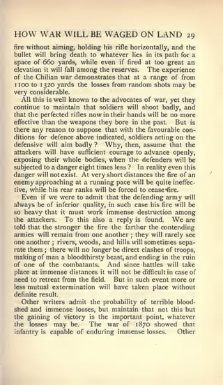HOW WAR WILL BE WAGED ON LAND                                       29
fire   without aiming, holding his     rifle   horizontally,   and the
bullet will bring death towhatever lies             in its path for a
space of 660 yards, while even if fired     at too great an
elevation   it   will   fall   among
                             the reserves.   The experience
of the Chilian war demonstrates that at a range of from
1 100 to 1320 yards the losses from random shots may be

very considerable.
   All this is well known to the advocates of war, yet they
continue to maintain that soldiers will shoot badly, and
that the perfected rifles now in their hands will be no more
efiective than the weapons they bore in the past.       But is
there any reason to suppose that with the favourable con-
ditions for defence above indicated, soldiers acting on the
defensive will aim badly ? Why, then, assume that the
attackers will have sufficient courage to advance openly,
exposing their whole bodies, when the defenders will be
subjected to a danger eight times less ? In reality even this
danger will not exist. At very short distances the fire of an
enemy approaching at a running pace will be quite ineffec-
tive, while his rear ranks will be forced to cease "^fire.
   Even if we were to admit that the defending army will
always be of inferior quality, in such case his fire will be
so heavy that it must work immense destruction among
the attackers.     To this also a reply is found.          are We
told that the stronger the fire the farther the contending
armies will remain from one another ; they will rarely see
one another ; rivers, woods, and hills will sometimes sepa-
rate them ; there will no longer be direct clashes of troops,
making of man a bloodthirsty beast, and ending in the ruin
of one of the combatants.       And since battles will take
place at immense distances it will not be difficult in case of
need to retreat from the field. But in such event more or
less mutual extermination will have taken place without
definite result.
  Other writers admit the probability of terrible blood-
shed and immense losses, but maintain that not this but
the gaining of victory is the important point, whatever
the losses may be.      The war of 1870 showed that
infantry is capable of enduring immense losses.   Other
 