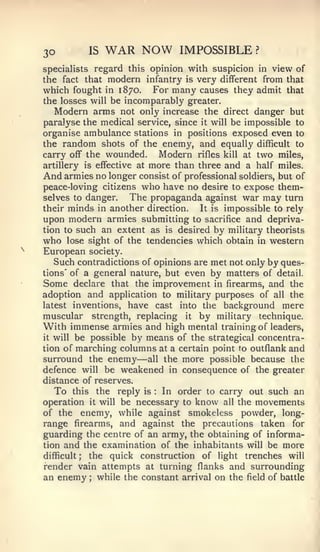 30        IS   WAR NOW         IMPOSSIBLE        ?


specialists regard this opinion with suspicion in view of
the fact that modern infantry is very different from that
which fought   in 1870.    For many causes they admit that
the losses will be incomparably greater.
   Modern arms not only increase the direct danger but
paralyse the medical service, since it will be impossible to
organise ambulance stations in positions exposed even to
the random shots of the enemy, and equally difficult to
carry off the wounded.      Modern rifles kill at two miles,
artillery is effective at more than three and a half miles.
And armies no longer consist of professional soldiers, but of
peace-loving citizens who have no desire to expose them-
selves to danger.    The propaganda against war may turn
their minds in another direction.   It is impossible to rely
upon modern armies submitting to sacrifice and depriva-
tion to such an extent as is desired by military theorists
who lose sight of the tendencies which obtain in western
European society.
   Such contradictions of opinions are met not only by ques-
tions' of a general nature, but even by matters of detail.
Some declare that the improvement in firearms, and the
adoption and application to military purposes of all the
latest inventions, have cast into the background mere
muscular strength, replacing it by military technique.
With immense armies and high mental training of leaders,
it will be possible by means of the strategical concentra-

tion of marching columns at a certain point to outflank and
                     —
surround the enemy all the more possible because the
defence will be weakened in consequence of the greater
distance of reserves.
   To this the reply is In order to carry out such an
                         :



operation it will be necessary to know all the movements
of the enemy, while against smokeless powder, long-
range firearms, and against the precautions taken for
guarding the centre of an army, the obtaining of informa-
tion and the examination of the inhabitants will be more
difficult ; the quick construction of light trenches will
render vain attempts at turning flanks and surrounding
an enemy while the constant arrival on the field of battle
          ;
 