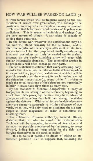 HOW WAR WILL BE WAGED ON LAND                             31
of fresh forces, which will be frequent owing to the dis-
tribution of armies over great areas, will endanger the
position of an army which attempts a flanking movement.
   Thus we find before us a whole series of hopeless con-
tradictions.  This it seems is inevitable and springs from
the very nature of things.     A war alone is capable of
solving these questions.
   In the future war, whatever the combinations may be,
one side will stand primarily on the defensive; and if
after the repulse of the enemy's attacks it in its turn
resorts to attack for the purpose of finally overthrowing
him, such operations can onlj' be carried on for a short
distance, as the newly attacking army will meet with
similar insuperable obstacles.  The contending armies in
all probability will often exchange their parts.
      Frenchstatisticians estimate that every attacking body,
in order that it shall not be inferior to the defenders, when
it has got within 35^ yards (the distance at which it will be

possible to rush upon the enemy), for each hundred men of
the defenders it must have 637 men ; while if it wishes to
reach the actual positions of the defenders not numerically
inferior, it must have eight times as many men.
      By   the statistics of General   Skugarevski, a body of
troops, double the strength of the defenders, beginning  an
attack from  800 paces, by the time they have advanced
300 paces will have less than half their strength available
against the defence.    With equal forces the defenders may
allow the enemy to approach to within a distance of 220
yards, when they will only need to discharge the six cart-
ridges in their magazines in order to annihilate the
attacking force.
  The celebrated Prussian authority. General MQller,
declares that in order to avoid total extermination
"soldiers will be compelled, in scattered formation, and
as much as possible unobserved by the enemy, to creep
forward, hiding behind irregularities in the field, and
burying themselves in the earth as moles."
   If this is so, is it possible to dream of taking an en-
trenched position ? Let us suppose that, following the
 