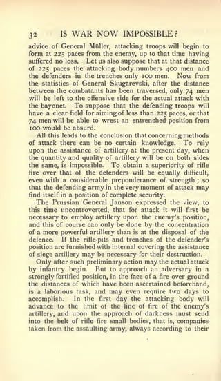 32        IS   WAR NOW          IMPOSSIBLE        ?


advice of General Miiller, attacking troops will begin to
form at 225 paces from the enemy, up to that time having
suffered no loss.    Let us also suppose that at that distance
of 225 paces the attacking body numbers 400 men and
the defenders in the trenches only 100 men.          Now from
the statistics of General Skugarevski, after the distance
between the combatants has been traversed, only 74 men
will be left to the offensive side for the actual attack with
the bayonet.     To suppose that the defending troops will
have a clear field for aiming of less than 225 paces, or that
74 men will be able to wrest an entrenched position from
100 would be absurd.
   All this leads to the conclusion that concerning methods
of attack there can be no certain knowledge.           To rely
upon the assistance of artillery at the present day, when
the quantity and quality of artillery will be on both sides
the same, is impossible.      To obtain a superiority of rifle
fire over that of the defenders will be equally difficult,
even with a considerable preponderance of strength so     ;


that the defending army in the very moment of attack may
find itself in a position of complete security.
   The Prussian General Janson expressed the view, to
this time uncontroverted, that for attack it will first be
necessary to employ artillery upon the enemy's position,
and this of course can only be done by the concentration
of a more powerful artillery than is at the disposal of the
defence.    If the rifle-pits and trenches of the defender's
position are furnished with internal covering the assistance
of siege artillery may be necessary for their destruction.
   Only after such preliminary action may the actual attack
by infantry begin. But to approach an adversary in a
strongly fortified position, in the face of a fire over ground
the distances of which have been ascertained beforehand,
is a laborious task, and may even require two days to
accomplish.      In the first day the attacking body will
advance to the limit of the line of fire of the enemy's
artillery, and upon the approach of darkness must send
into the belt of rifle fire small bodies, that is, companies
taken from the assaulting army, always according to their
 